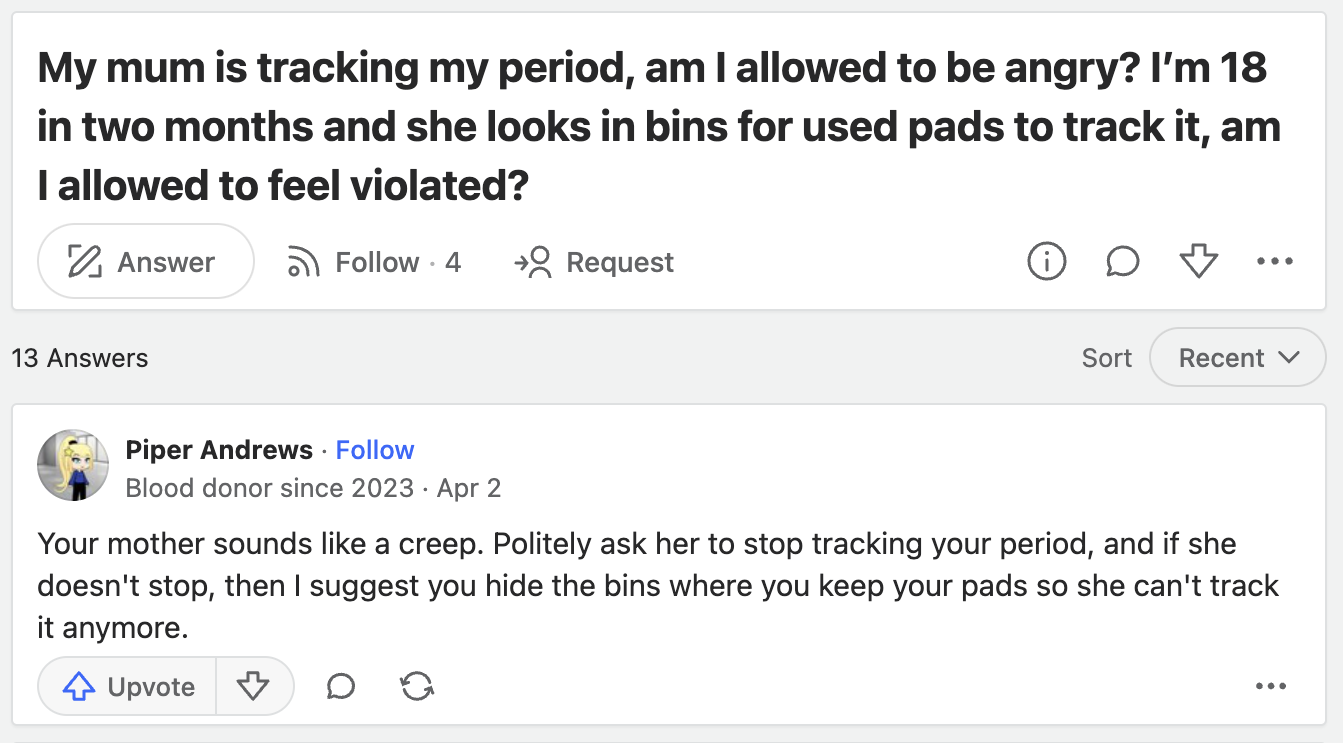 screenshot - My mum is tracking my period, am I allowed to be angry? I'm 18 in two months and she looks in bins for used pads to track it, am I allowed to feel violated? Answer 13 Answers .4 Request i Sort Recent Piper Andrews. Blood donor since 2023 Apr 